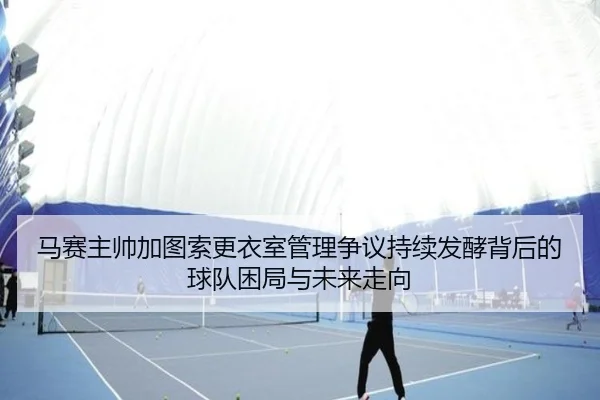 马赛主帅加图索更衣室管理争议持续发酵背后的球队困局与未来走向