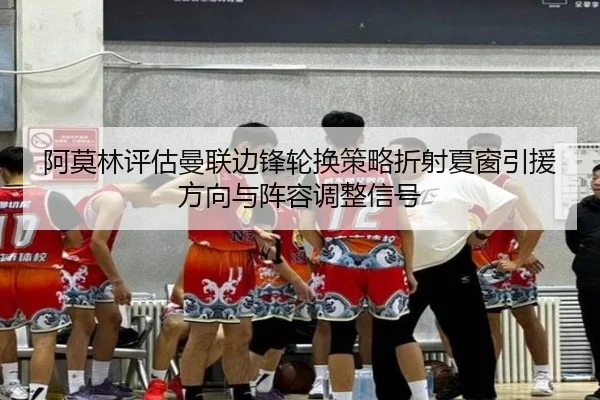 阿莫林评估曼联边锋轮换策略折射夏窗引援方向与阵容调整信号