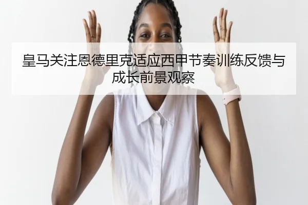 皇马关注恩德里克适应西甲节奏训练反馈与成长前景观察