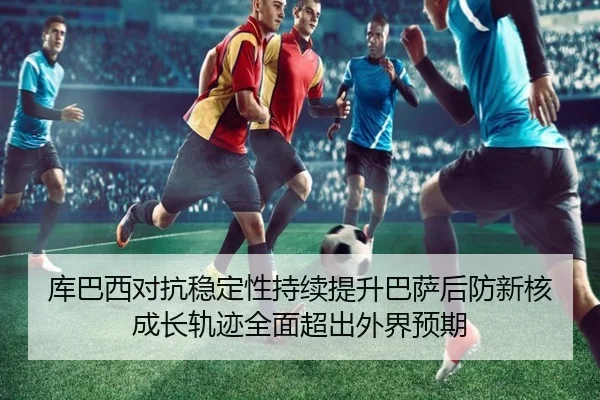 库巴西对抗稳定性持续提升巴萨后防新核成长轨迹全面超出外界预期