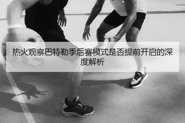 热火观察巴特勒季后赛模式是否提前开启的深度解析