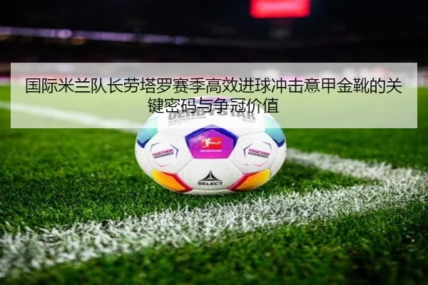 国际米兰队长劳塔罗赛季高效进球冲击意甲金靴的关键密码与争冠价值