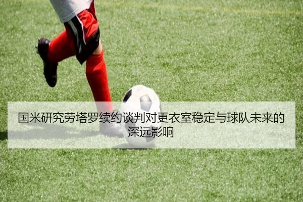 国米研究劳塔罗续约谈判对更衣室稳定与球队未来的深远影响