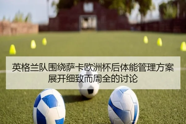 英格兰队围绕萨卡欧洲杯后体能管理方案展开细致而周全的讨论