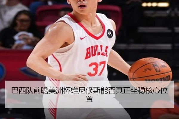 巴西队前瞻美洲杯维尼修斯能否真正坐稳核心位置