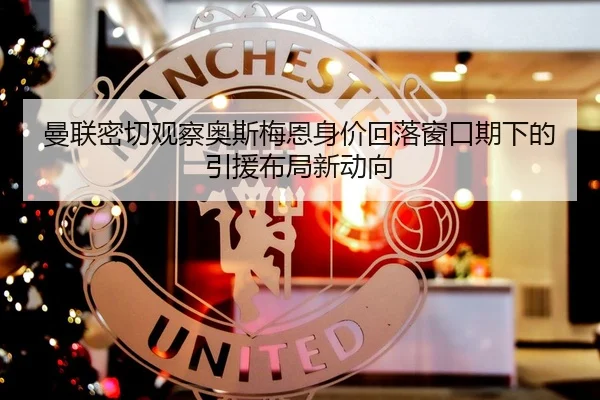 曼联密切观察奥斯梅恩身价回落窗口期下的引援布局新动向
