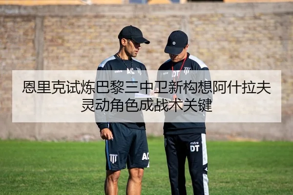 恩里克试炼巴黎三中卫新构想阿什拉夫灵动角色成战术关键