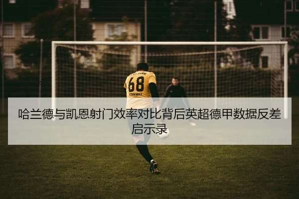 哈兰德与凯恩射门效率对比背后英超德甲数据反差启示录
